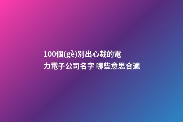 100個(gè)別出心裁的電力電子公司名字 哪些意思合適